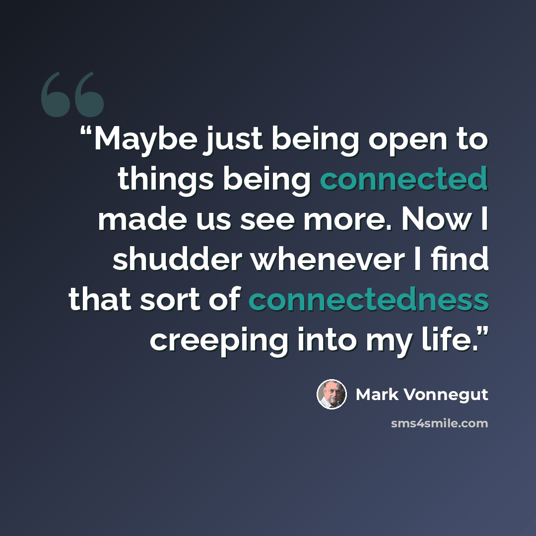 “Maybe just being open to things being connected made us see more. Now I shudder whenever I find that sort of connectedness creeping into my life.” quote by Mark Vonnegut