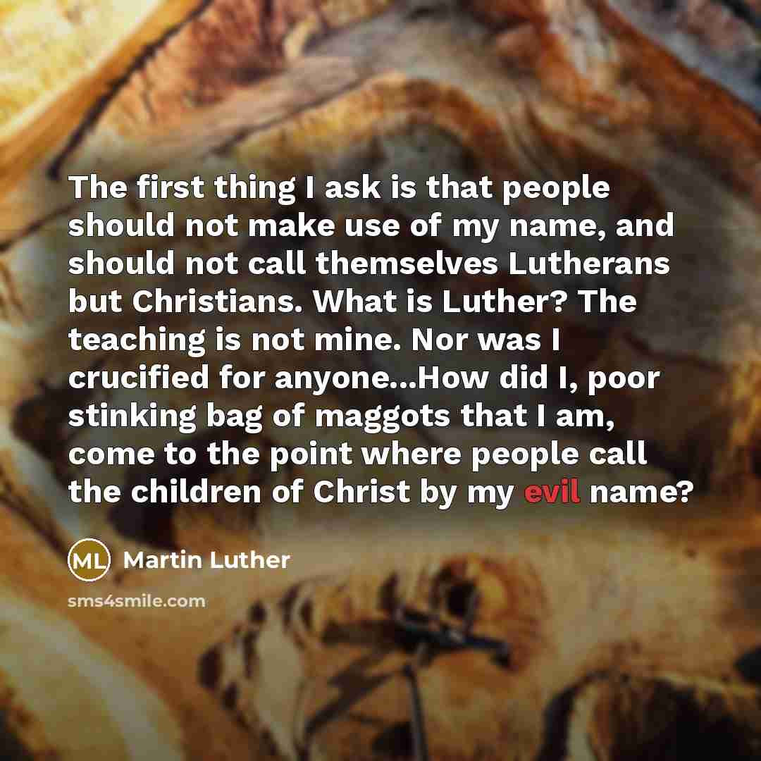 “The first thing I ask is that people should not make use of my name, and should not call themselves Lutherans but Christians. What is Luther? The teaching is not mine. Nor was I crucified for anyone...How did I, poor stinking bag of maggots that I am, come to the point where people call the…” quote by Martin Luther