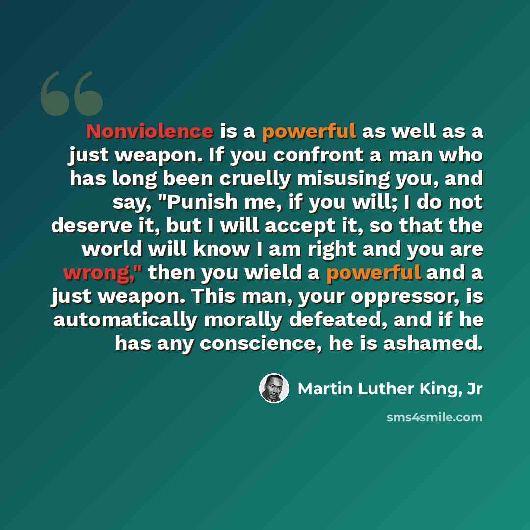 “Nonviolence is a powerful as well as a just weapon. If you confront a man who has long been cruelly misusing you, and say, "Punish me, if you will; I do not deserve it, but I will accept it, so that the world will know I am right and you are wrong," then you wield a powerful and a just weapon…” quote by Martin Luther King, Jr