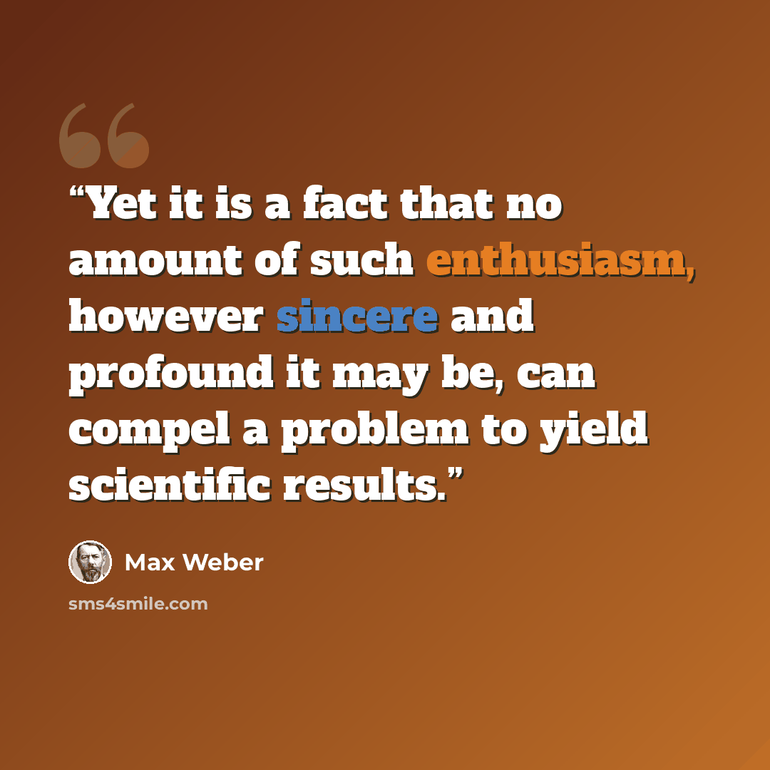 “Yet it is a fact that no amount of such enthusiasm, however sincere and profound it may be, can compel a problem to yield scientific results.” quote by Max Weber