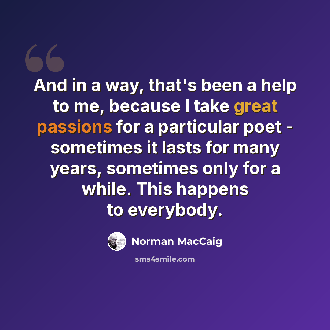 “And in a way, that's been a help to me, because I take great passions for a particular poet - sometimes it lasts for many years, sometimes only for a while. This happens to everybody.” quote by Norman MacCaig