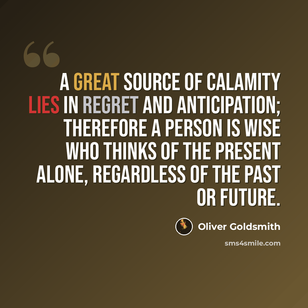 “A great source of calamity lies in regret and anticipation; therefore a person is wise who thinks of the present alone, regardless of the past or future.” quote by Oliver Goldsmith