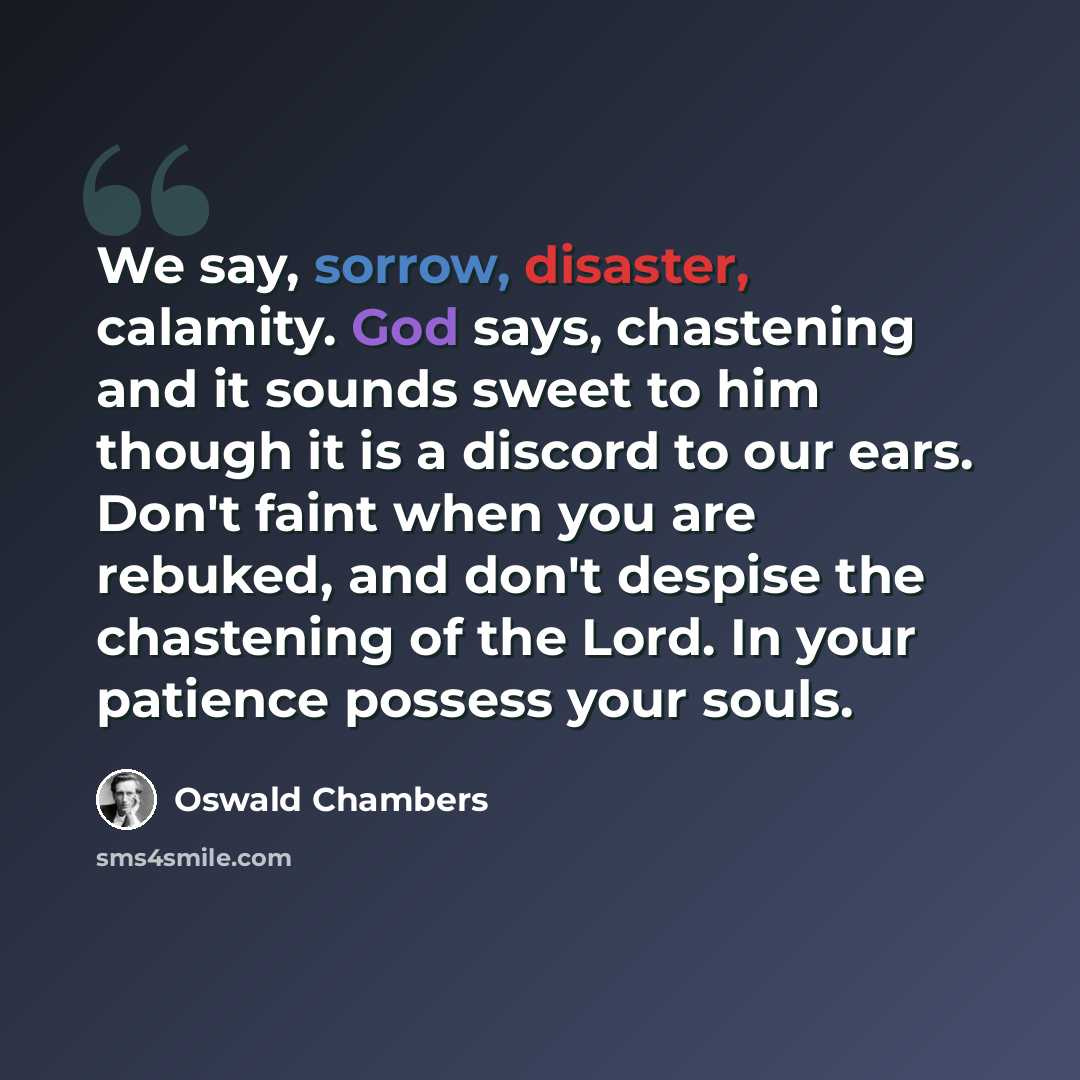 “We say, sorrow, disaster, calamity. God says, chastening and it sounds sweet to him though it is a discord to our ears. Don't faint when you are rebuked, and don't despise the chastening of the Lord. In your patience possess your souls.” quote by Oswald Chambers