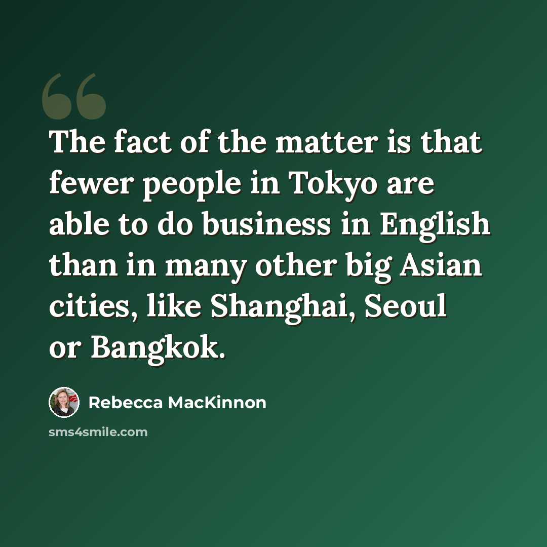 “The fact of the matter is that fewer people in Tokyo are able to do business in English than in many other big Asian cities, like Shanghai, Seoul or Bangkok.” quote by Rebecca MacKinnon