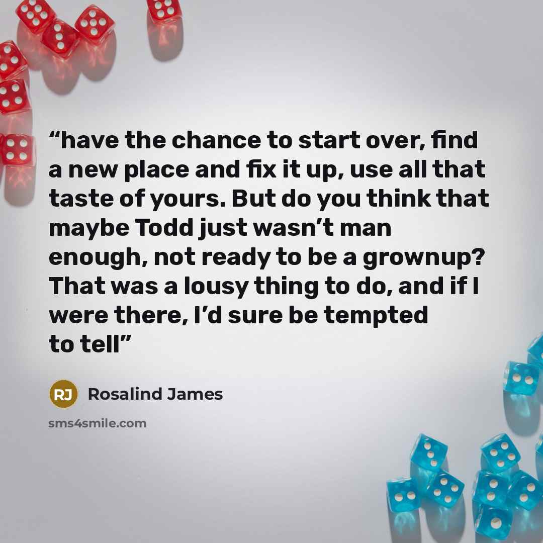 “have the chance to start over, find a new place and fix it up, use all that taste of yours. But do you think that maybe Todd just wasn’t man enough, not ready to be a grownup? That was a lousy thing to do, and if I were there, I’d sure be tempted to tell” quote by Rosalind James