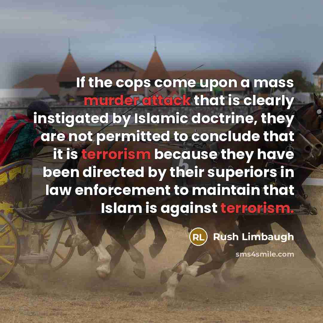 “If the cops come upon a mass murder attack that is clearly instigated by Islamic doctrine, they are not permitted to conclude that it is terrorism because they have been directed by their superiors in law enforcement to maintain that Islam is against terrorism.” quote by Rush Limbaugh