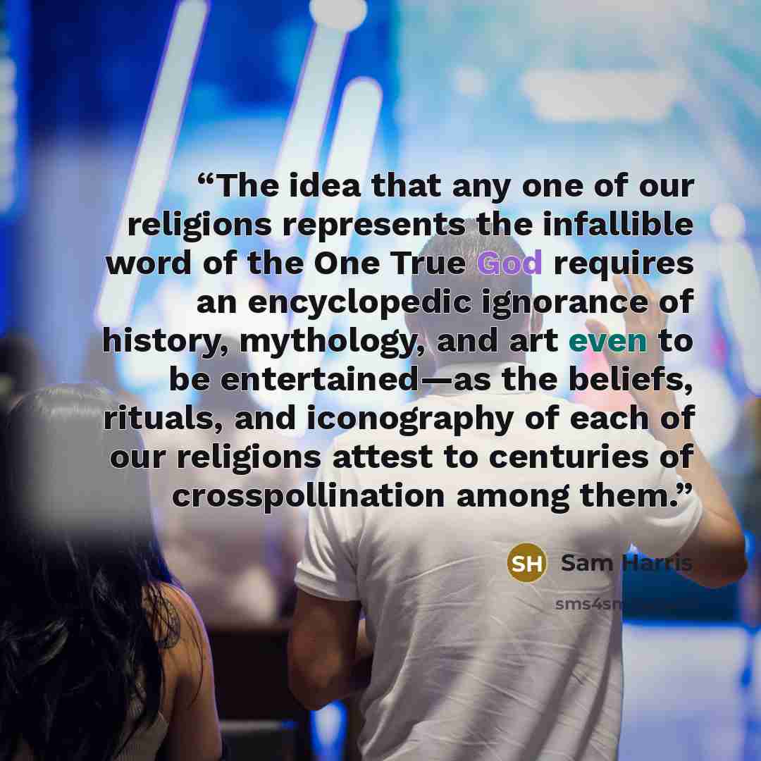 “The idea that any one of our religions represents the infallible word of the One True God requires an encyclopedic ignorance of history, mythology, and art even to be entertained—as the beliefs, rituals, and iconography of each of our religions attest to centuries of crosspollination among them.” quote by Sam Harris