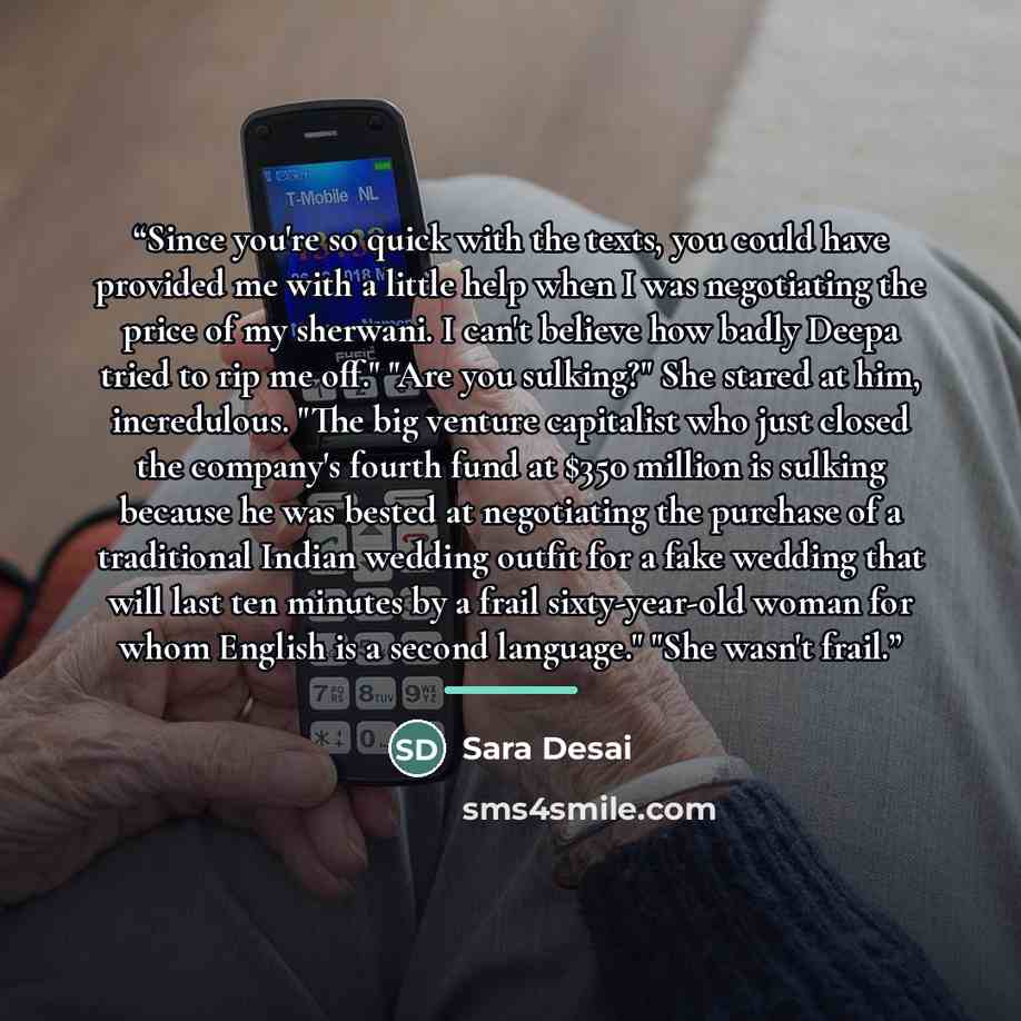 “Since you're so quick with the texts, you could have provided me with a little help when I was negotiating the price of my sherwani. I can't believe how badly Deepa tried to rip me off." "Are you sulking?" She stared at him, incredulous. "The big venture capitalist who just closed the company's…” quote by Sara Desai