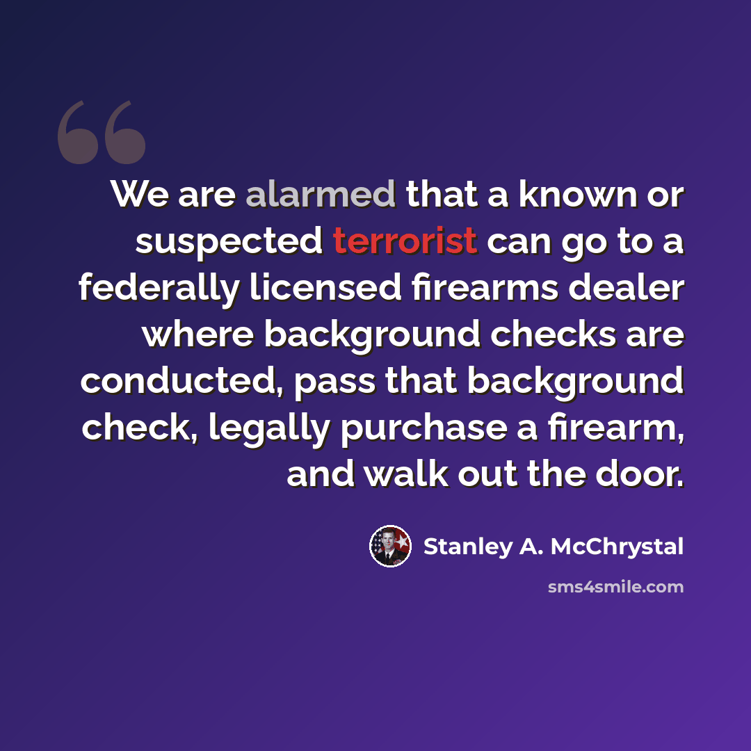 “We are alarmed that a known or suspected terrorist can go to a federally licensed firearms dealer where background checks are conducted, pass that background check, legally purchase a firearm, and walk out the door.” quote by Stanley A. McChrystal