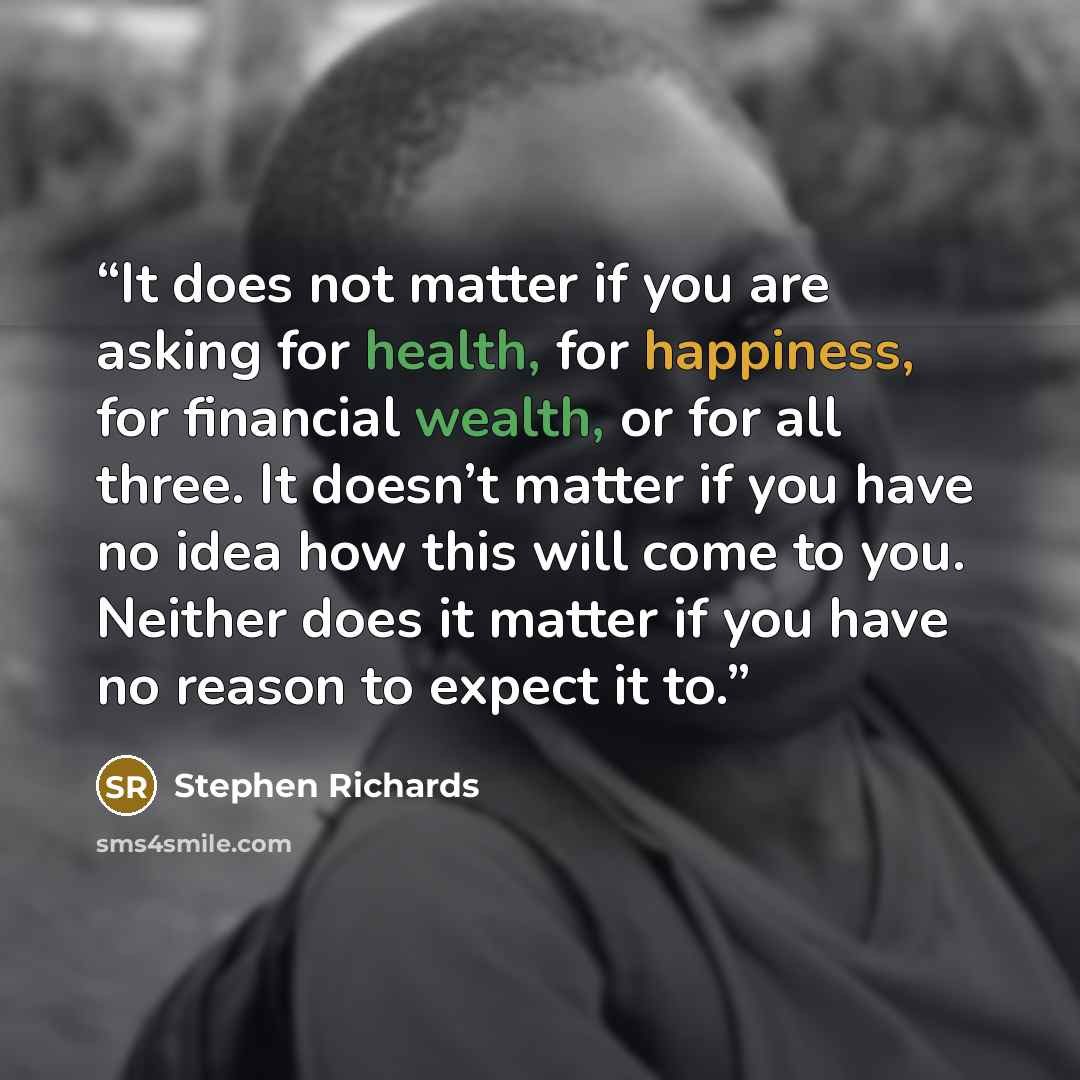 “It does not matter if you are asking for health, for happiness, for financial wealth, or for all three. It doesn’t matter if you have no idea how this will come to you. Neither does it matter if you have no reason to expect it to.” quote by Stephen Richards