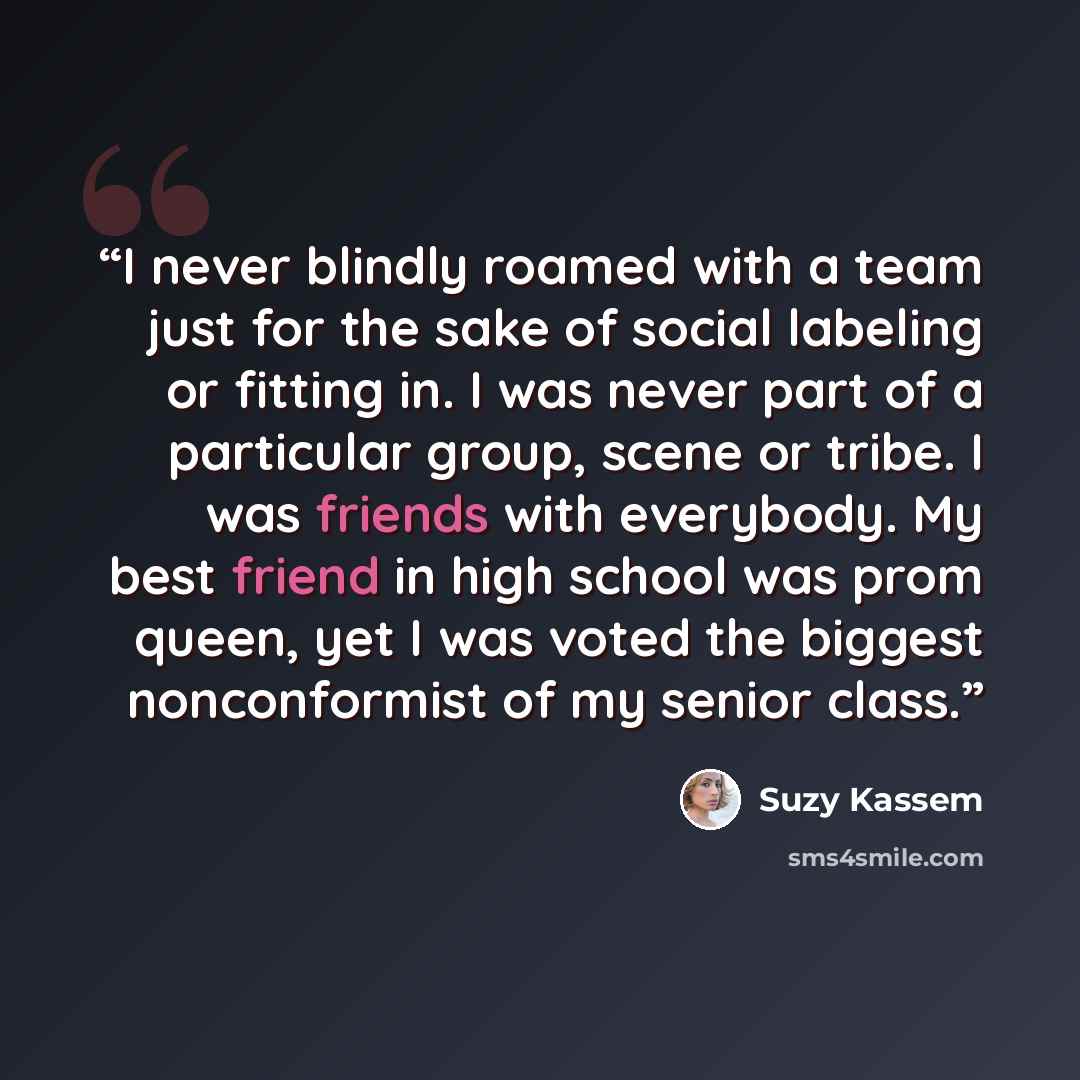 “I never blindly roamed with a team just for the sake of social labeling or fitting in. I was never part of a particular group, scene or tribe. I was friends with everybody. My best friend in high school was prom queen, yet I was voted the biggest nonconformist of my senior class.” quote by Suzy Kassem