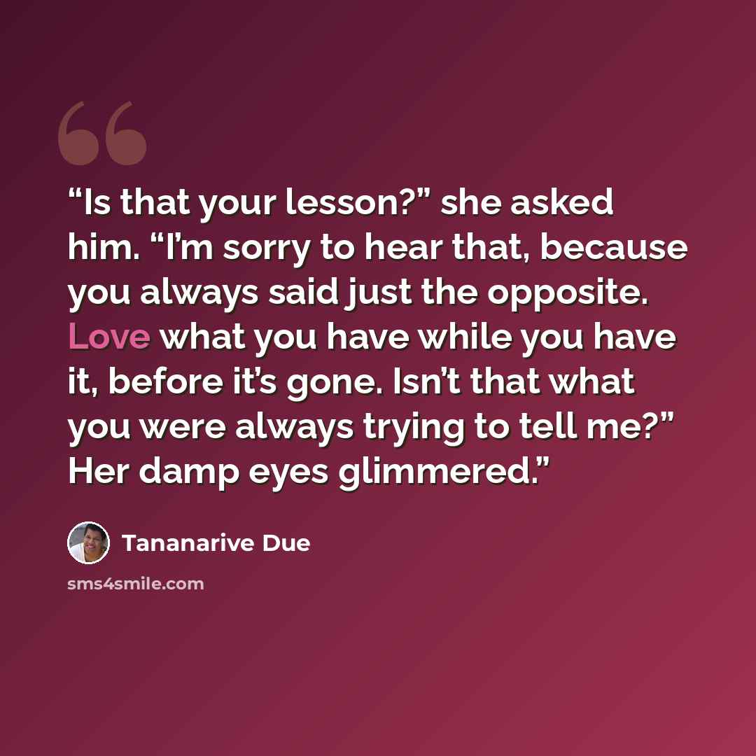 “Is that your lesson?” she asked him. “I’m sorry to hear that, because you always said just the opposite. Love what you have while you have it, before it’s gone. Isn’t that what you were always trying to tell me?” Her damp eyes glimmered.” quote by Tananarive Due