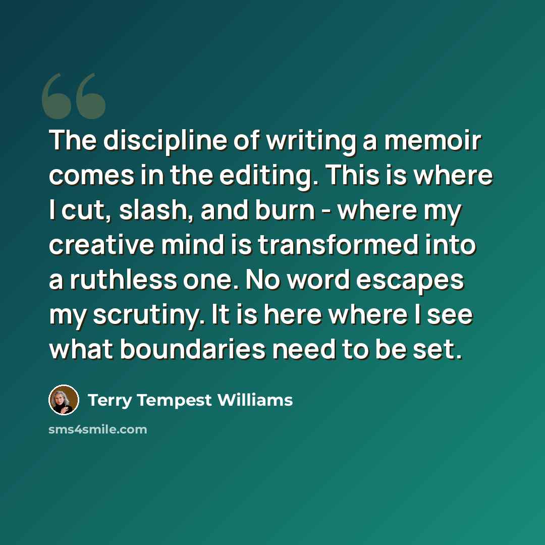 “The discipline of writing a memoir comes in the editing. This is where I cut, slash, and burn - where my creative mind is transformed into a ruthless one. No word escapes my scrutiny. It is here where I see what boundaries need to be set.” quote by Terry Tempest Williams