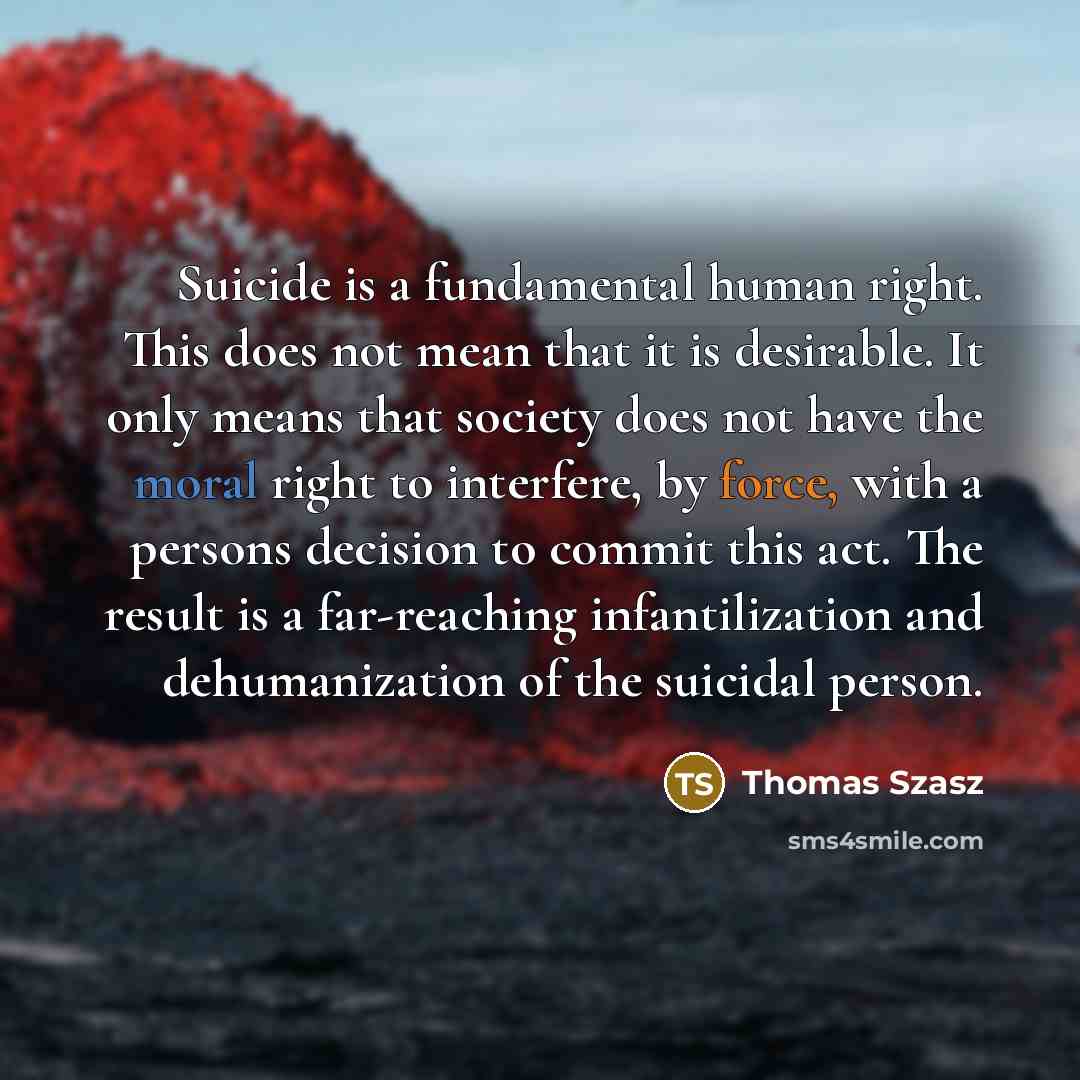 “Suicide is a fundamental human right. This does not mean that it is desirable. It only means that society does not have the moral right to interfere, by force, with a persons decision to commit this act. The result is a far-reaching infantilization and dehumanization of the suicidal person.” quote by Thomas Szasz