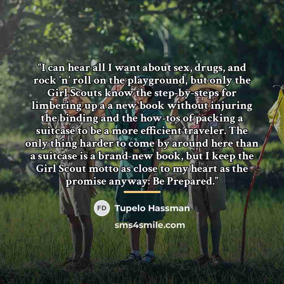 “I can hear all I want about sex, drugs, and rock 'n' roll on the playground, but only the Girl Scouts know the step-by-steps for limbering up a a new book without injuring the binding and the how-tos of packing a suitcase to be a more efficient traveler. The only thing harder to come by around…” quote by Tupelo Hassman