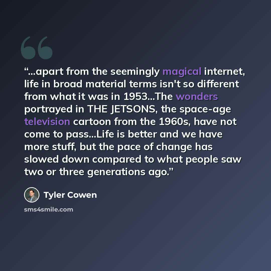 “...apart from the seemingly magical internet, life in broad material terms isn't so different from what it was in 1953...The wonders portrayed in THE JETSONS, the space-age television cartoon from the 1960s, have not come to pass...Life is better and we have more stuff, but the pace of change has…” quote by Tyler Cowen