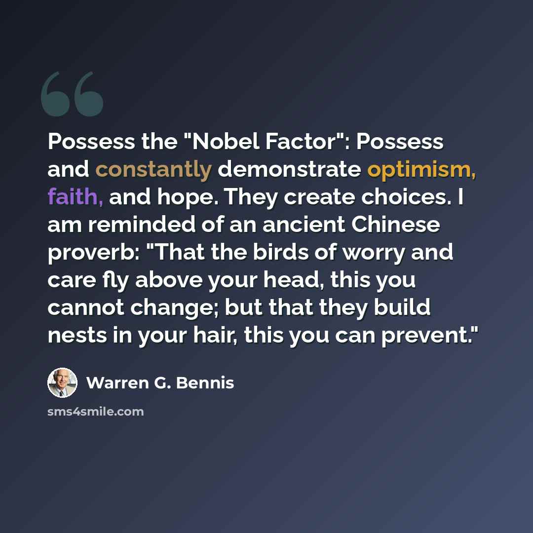 “Possess the "Nobel Factor": Possess and constantly demonstrate optimism, faith, and hope. They create choices. I am reminded of an ancient Chinese proverb: "That the birds of worry and care fly above your head, this you cannot change; but that they build nests in your hair, this you can prevent."” quote by Warren G. Bennis