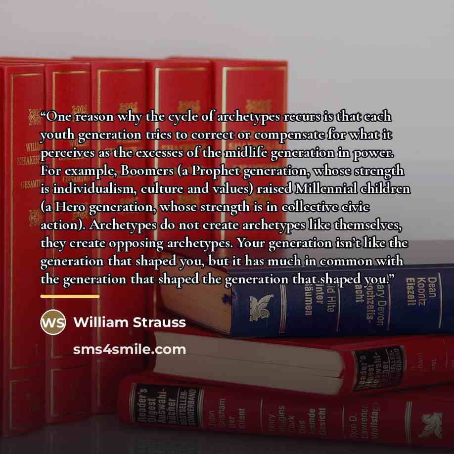 “One reason why the cycle of archetypes recurs is that each youth generation tries to correct or compensate for what it perceives as the excesses of the midlife generation in power. For example, Boomers (a Prophet generation, whose strength is individualism, culture and values) raised Millennial…” quote by William Strauss