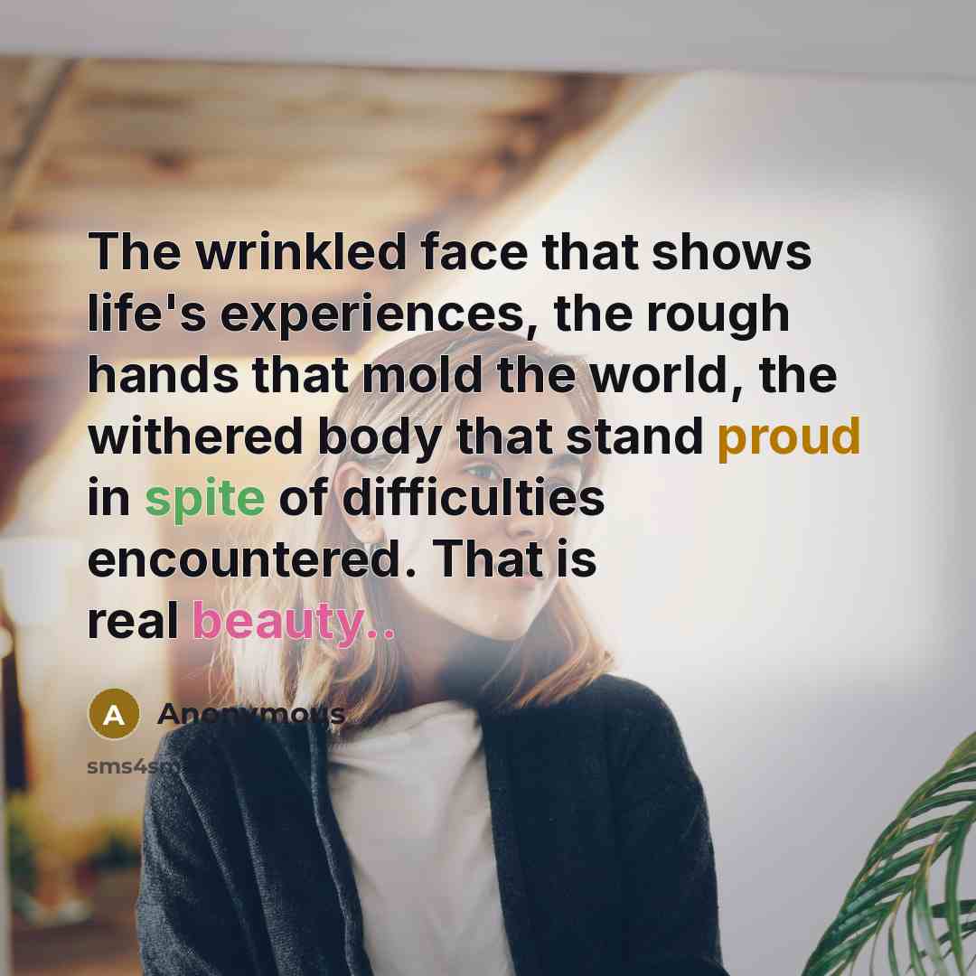 “The wrinkled face that shows life's experiences, the rough hands that mold the world, the withered body that stand proud in spite of difficulties encountered. That is real beauty..” quote by Anonymous