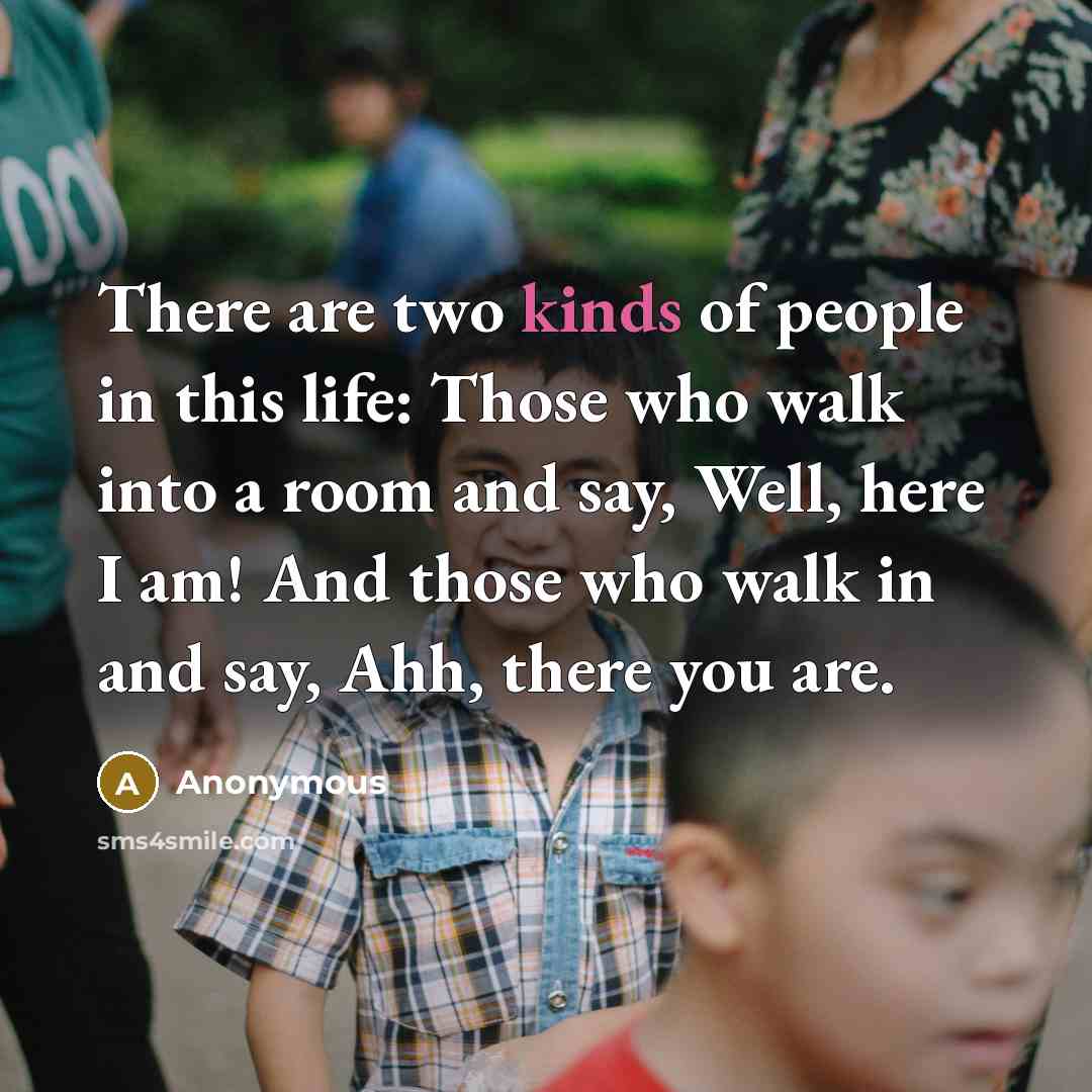 “There are two kinds of people in this life: Those who walk into a room and say, Well, here I am! And those who walk in and say, Ahh, there you are.” quote by Anonymous