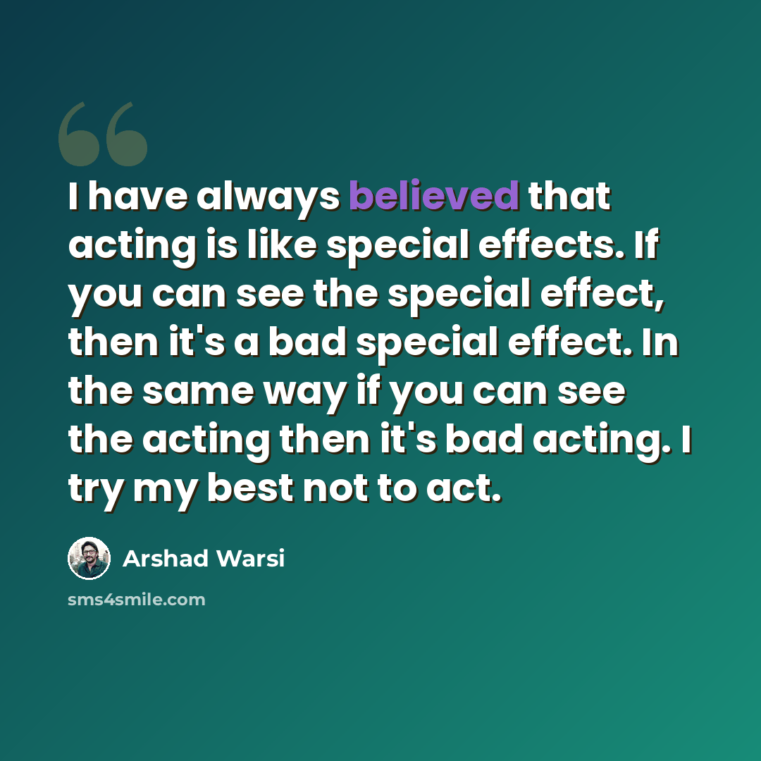 “I have always believed that acting is like special effects. If you can see the special effect, then it's a bad special effect. In the same way if you can see the acting then it's bad acting. I try my best not to act.” quote by Arshad Warsi