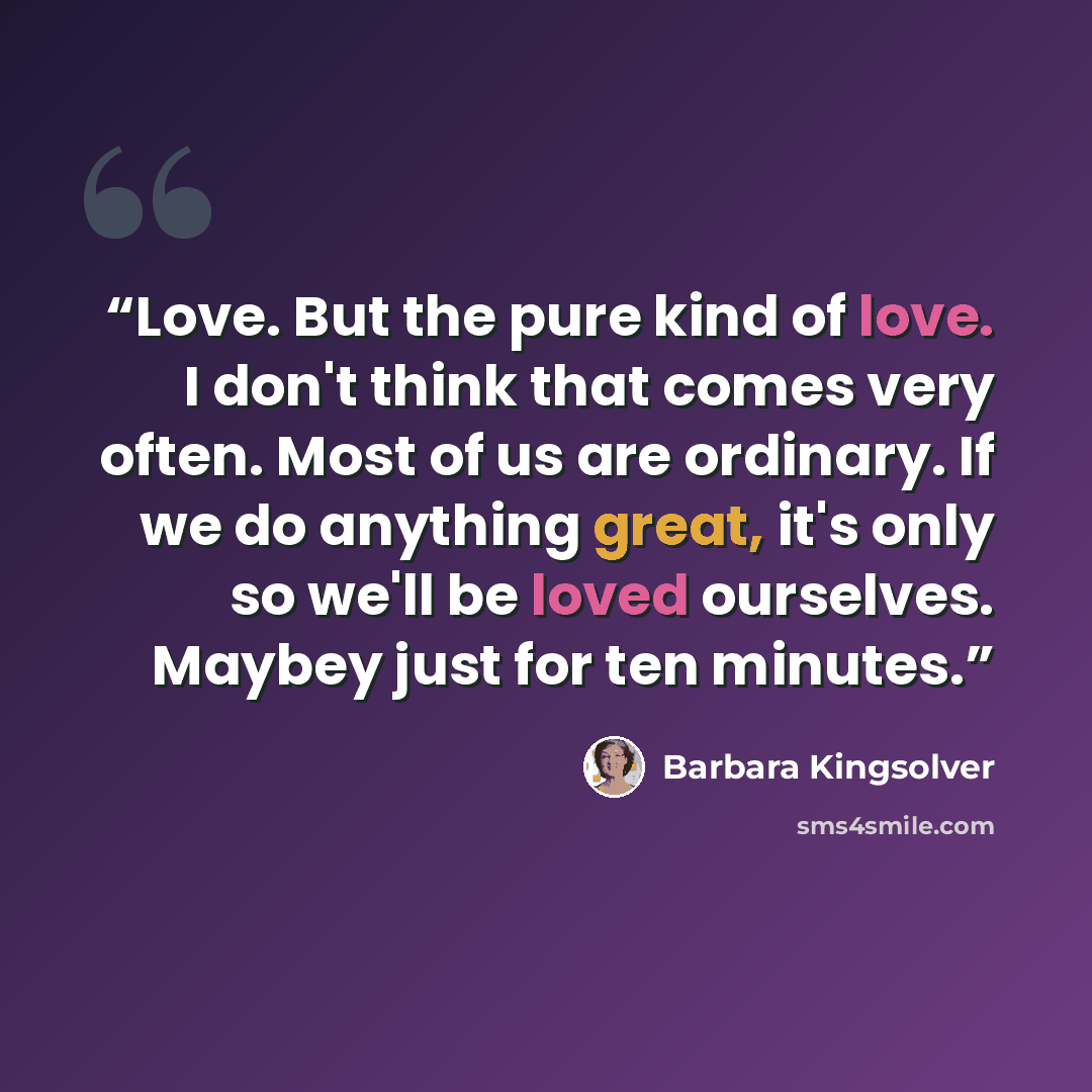 “Love. But the pure kind of love. I don't think that comes very often. Most of us are ordinary. If we do anything great, it's only so we'll be loved ourselves. Maybey just for ten minutes.” quote by Barbara Kingsolver