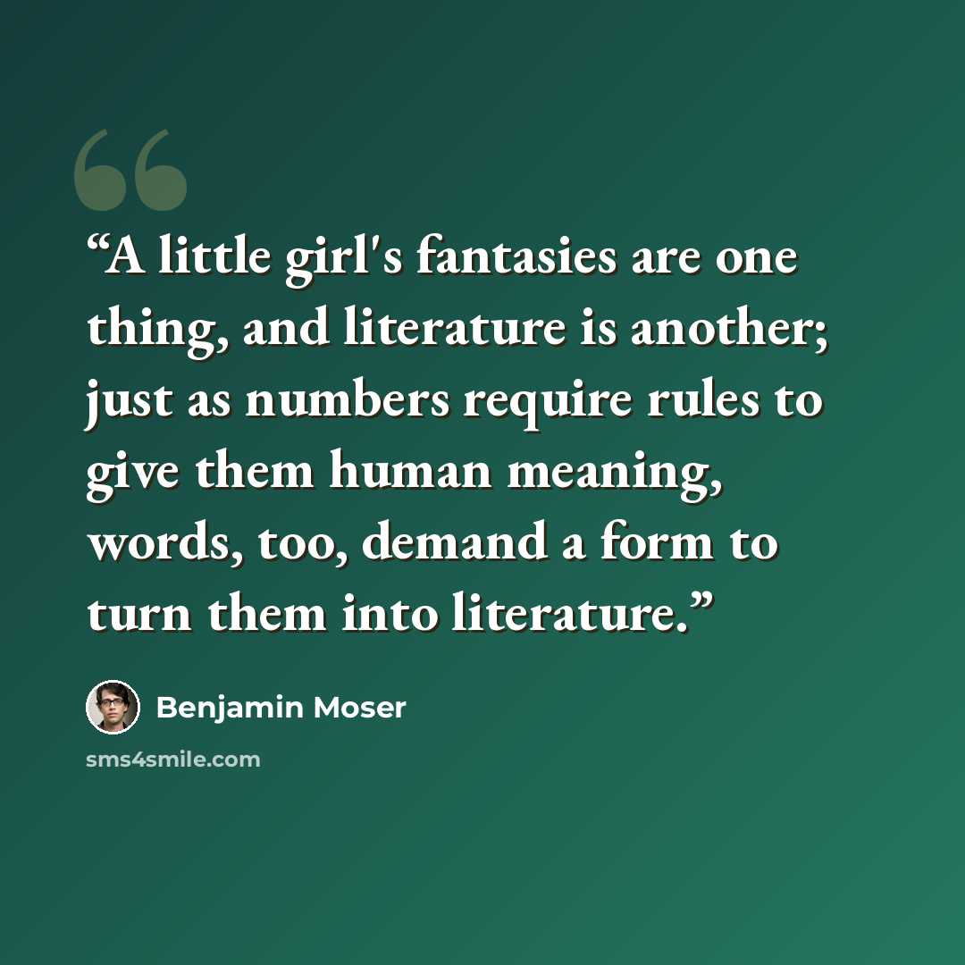 “A little girl's fantasies are one thing, and literature is another; just as numbers require rules to give them human meaning, words, too, demand a form to turn them into literature.” quote by Benjamin Moser