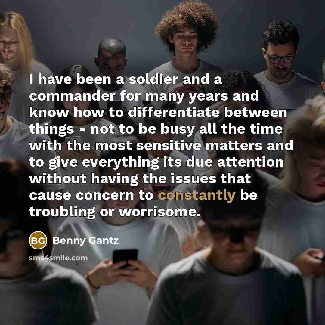 “I have been a soldier and a commander for many years and know how to differentiate between things - not to be busy all the time with the most sensitive matters and to give everything its due attention without having the issues that cause concern to constantly be troubling or worrisome.” quote by Benny Gantz