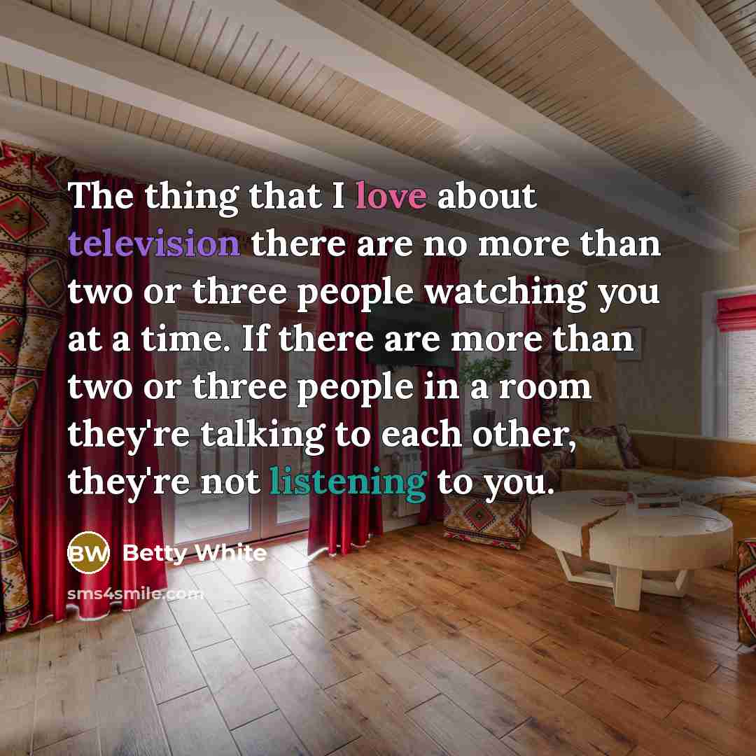 “The thing that I love about television there are no more than two or three people watching you at a time. If there are more than two or three people in a room they're talking to each other, they're not listening to you.” quote by Betty White