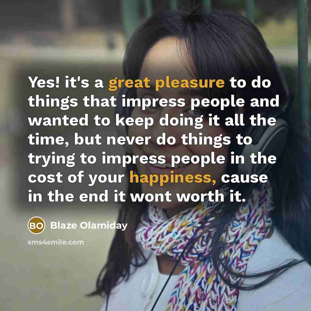 “Yes! it's a great pleasure to do things that impress people and wanted to keep doing it all the time, but never do things to trying to impress people in the cost of your happiness, cause in the end it wont worth it.” quote by Blaze Olamiday