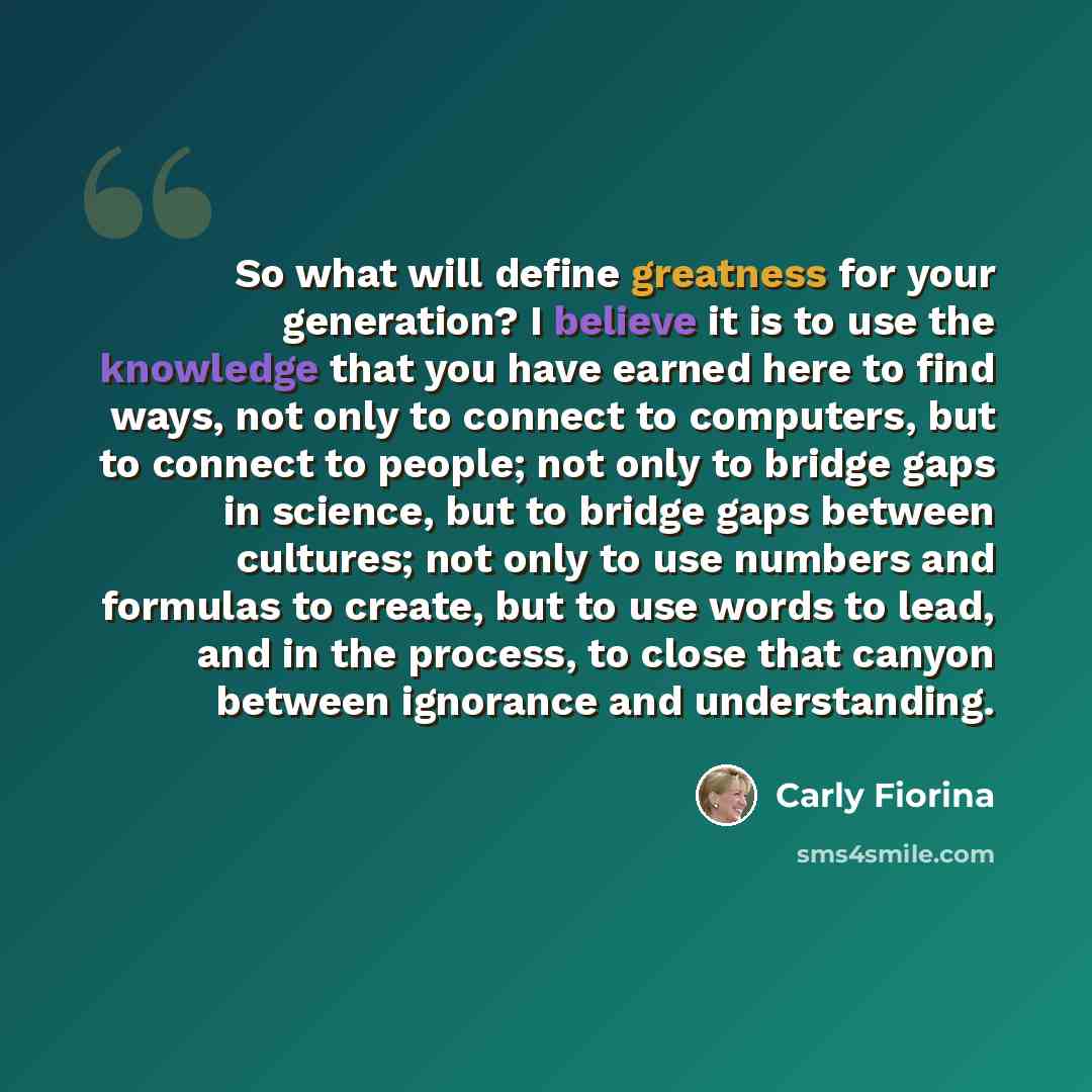 “So what will define greatness for your generation? I believe it is to use the knowledge that you have earned here to find ways, not only to connect to computers, but to connect to people; not only to bridge gaps in science, but to bridge gaps between cultures; not only to use numbers and formulas…” quote by Carly Fiorina