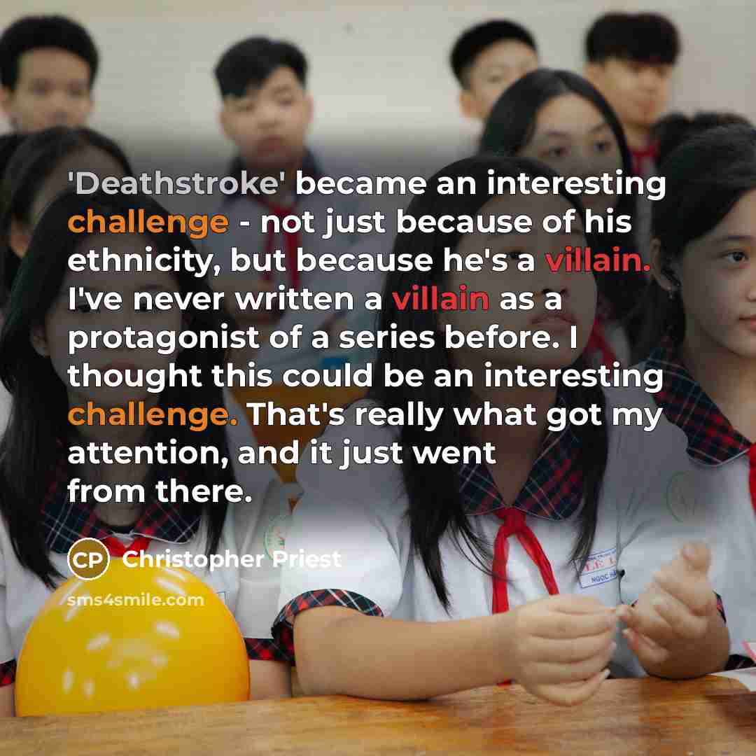 “'Deathstroke' became an interesting challenge - not just because of his ethnicity, but because he's a villain. I've never written a villain as a protagonist of a series before. I thought this could be an interesting challenge. That's really what got my attention, and it just went from there.” quote by Christopher Priest