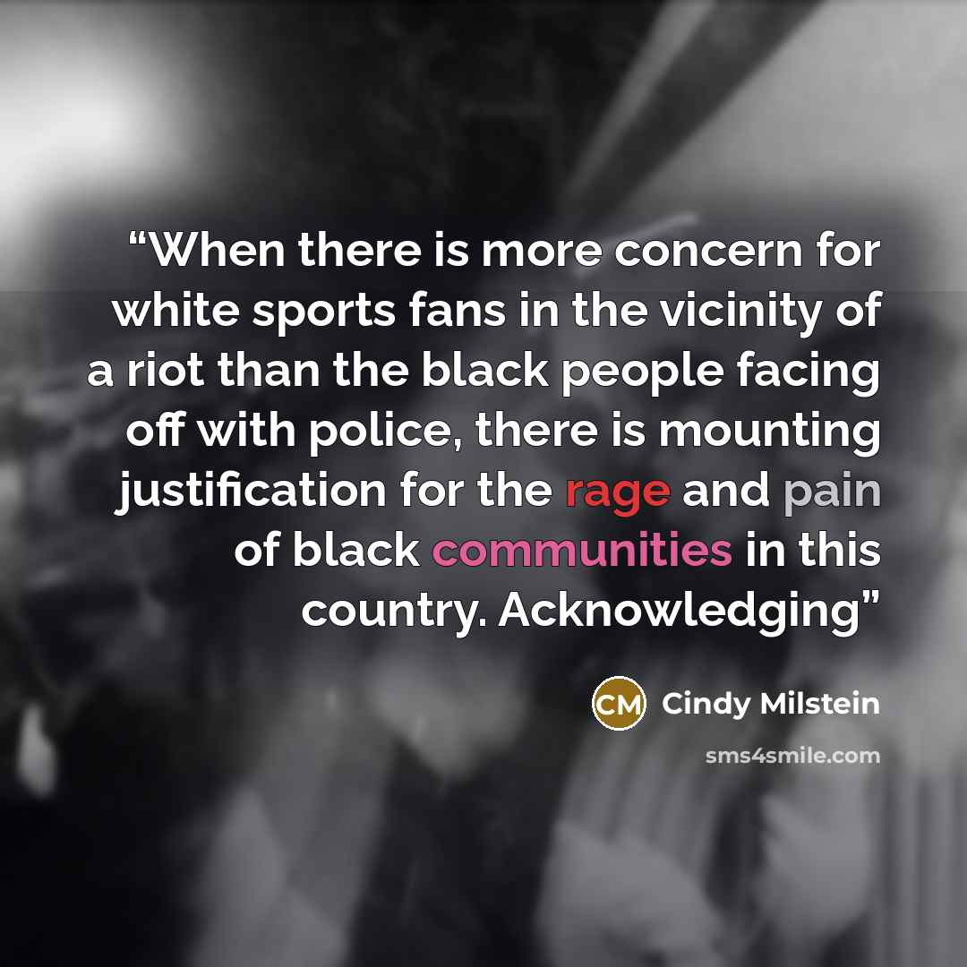 “When there is more concern for white sports fans in the vicinity of a riot than the black people facing off with police, there is mounting justification for the rage and pain of black communities in this country. Acknowledging” quote by Cindy Milstein
