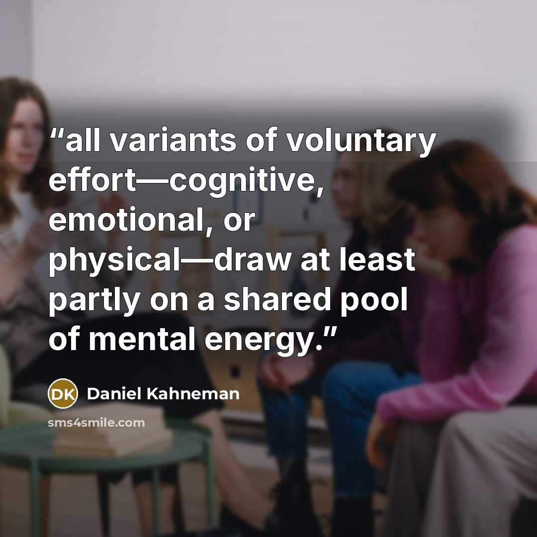 “all variants of voluntary effort—cognitive, emotional, or physical—draw at least partly on a shared pool of mental energy.” quote by Daniel Kahneman