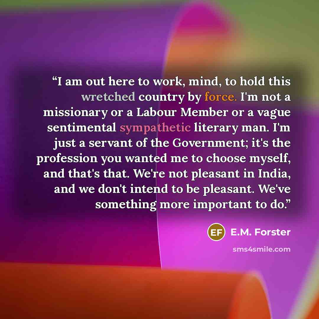 “I am out here to work, mind, to hold this wretched country by force. I'm not a missionary or a Labour Member or a vague sentimental sympathetic literary man. I'm just a servant of the Government; it's the profession you wanted me to choose myself, and that's that. We're not pleasant in India, and…” quote by E.M. Forster