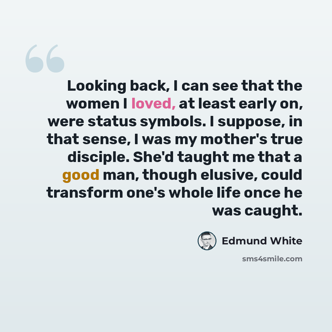 “Looking back, I can see that the women I loved, at least early on, were status symbols. I suppose, in that sense, I was my mother's true disciple. She'd taught me that a good man, though elusive, could transform one's whole life once he was caught.” quote by Edmund White