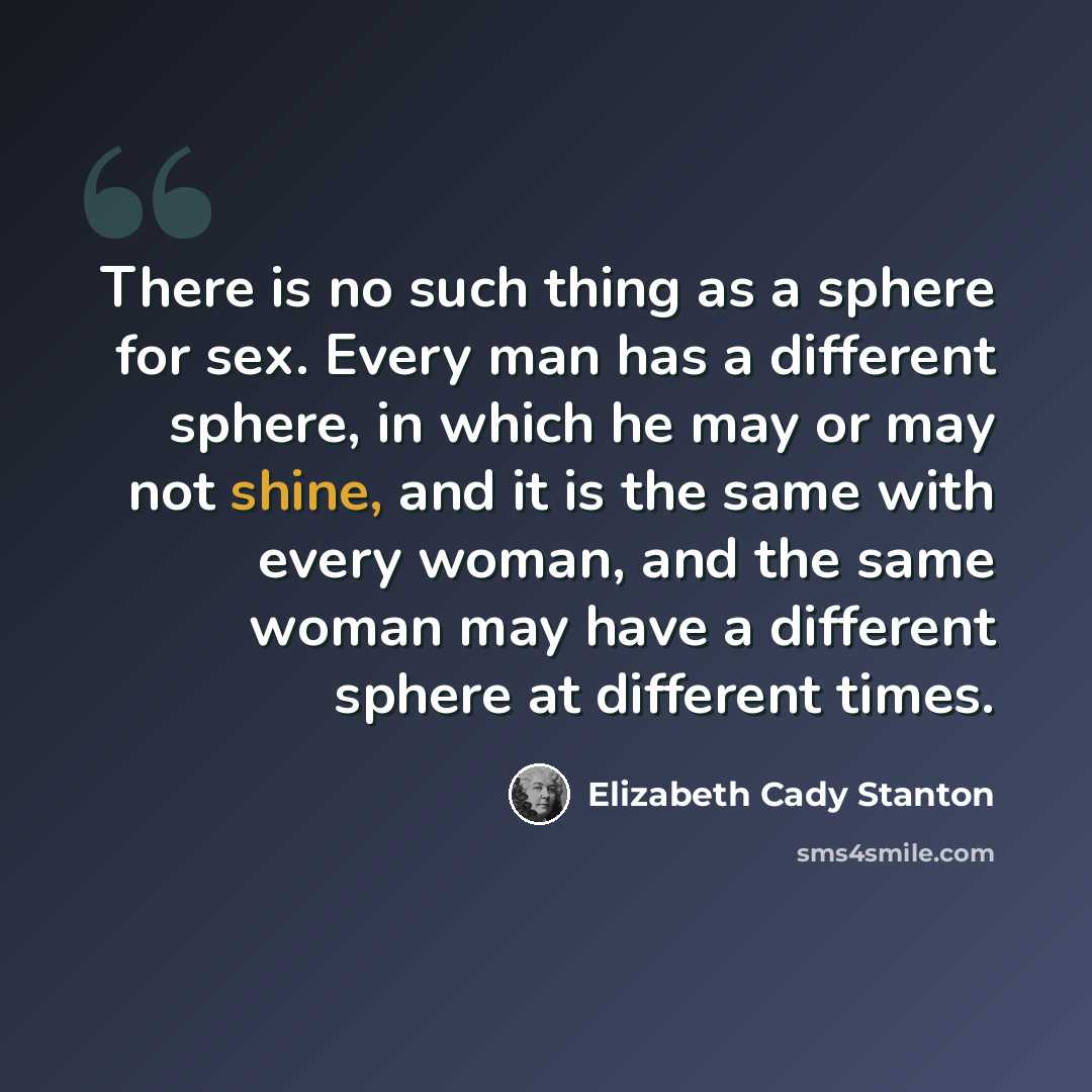 “There is no such thing as a sphere for sex. Every man has a different sphere, in which he may or may not shine, and it is the same with every woman, and the same woman may have a different sphere at different times.” quote by Elizabeth Cady Stanton