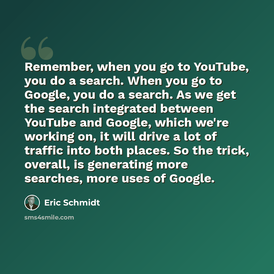 “Remember, when you go to YouTube, you do a search. When you go to Google, you do a search. As we get the search integrated between YouTube and Google, which we're working on, it will drive a lot of traffic into both places. So the trick, overall, is generating more searches, more uses of Google.” quote by Eric Schmidt