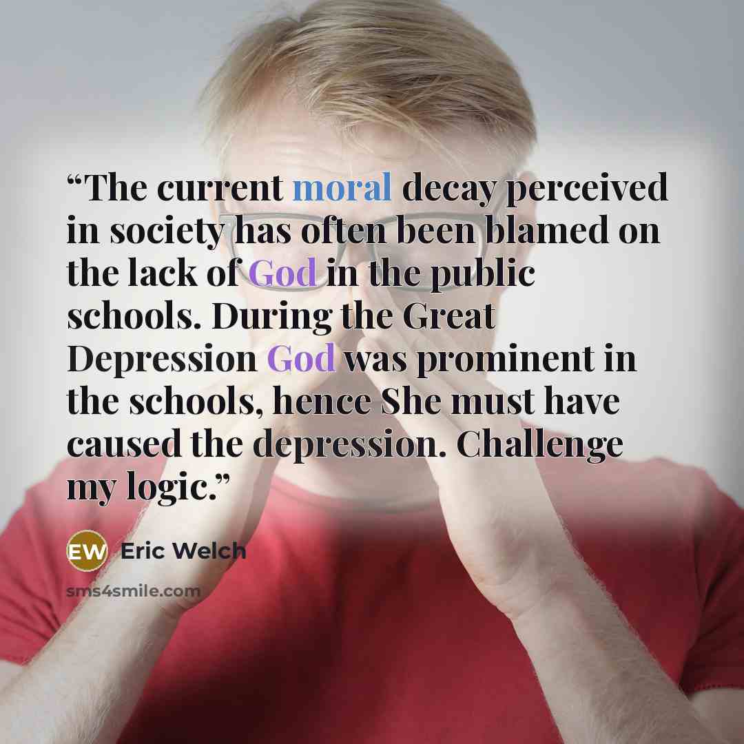 “The current moral decay perceived in society has often been blamed on the lack of God in the public schools. During the Great Depression God was prominent in the schools, hence She must have caused the depression. Challenge my logic.” quote by Eric Welch