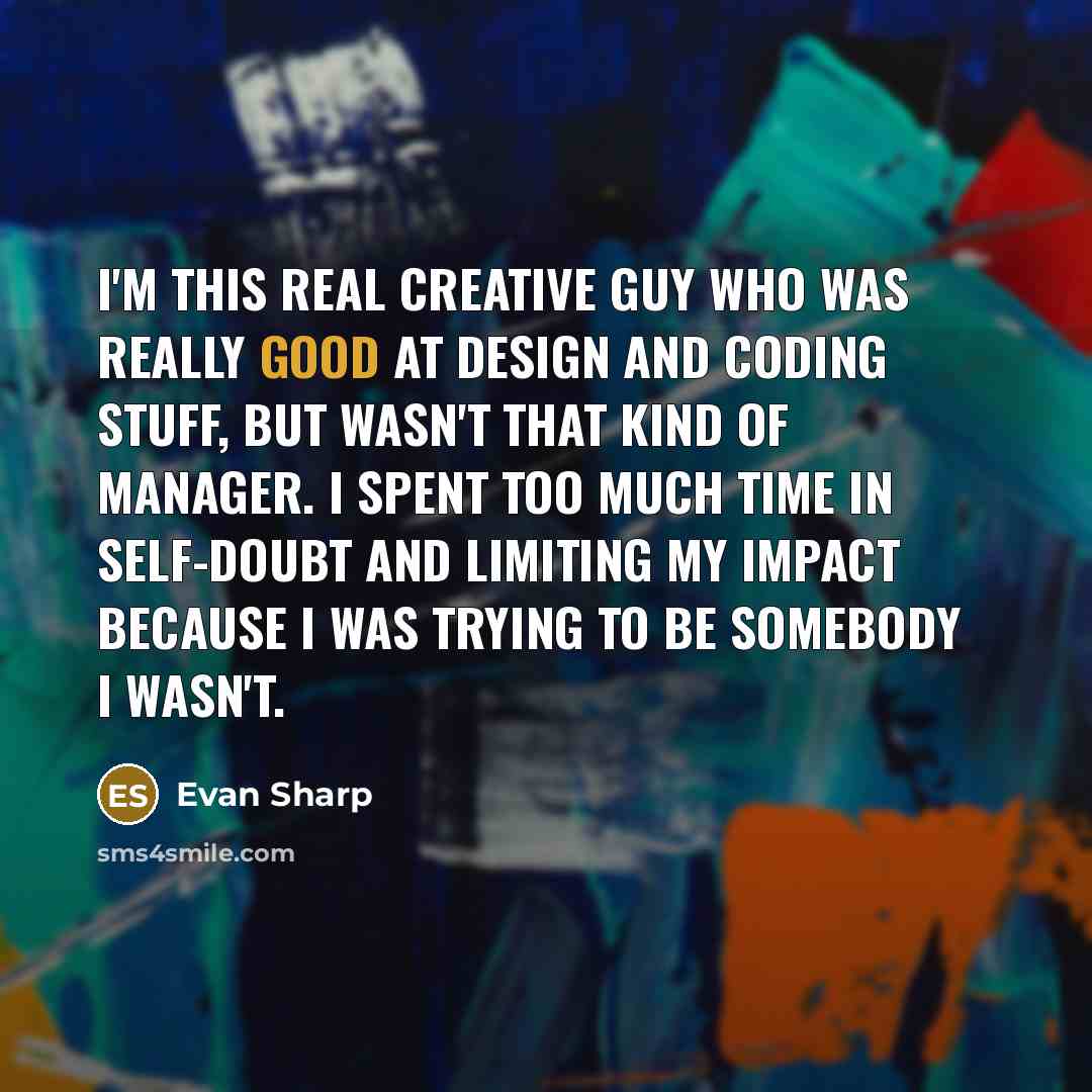“I'm this real creative guy who was really good at design and coding stuff, but wasn't that kind of manager. I spent too much time in self-doubt and limiting my impact because I was trying to be somebody I wasn't.” quote by Evan Sharp