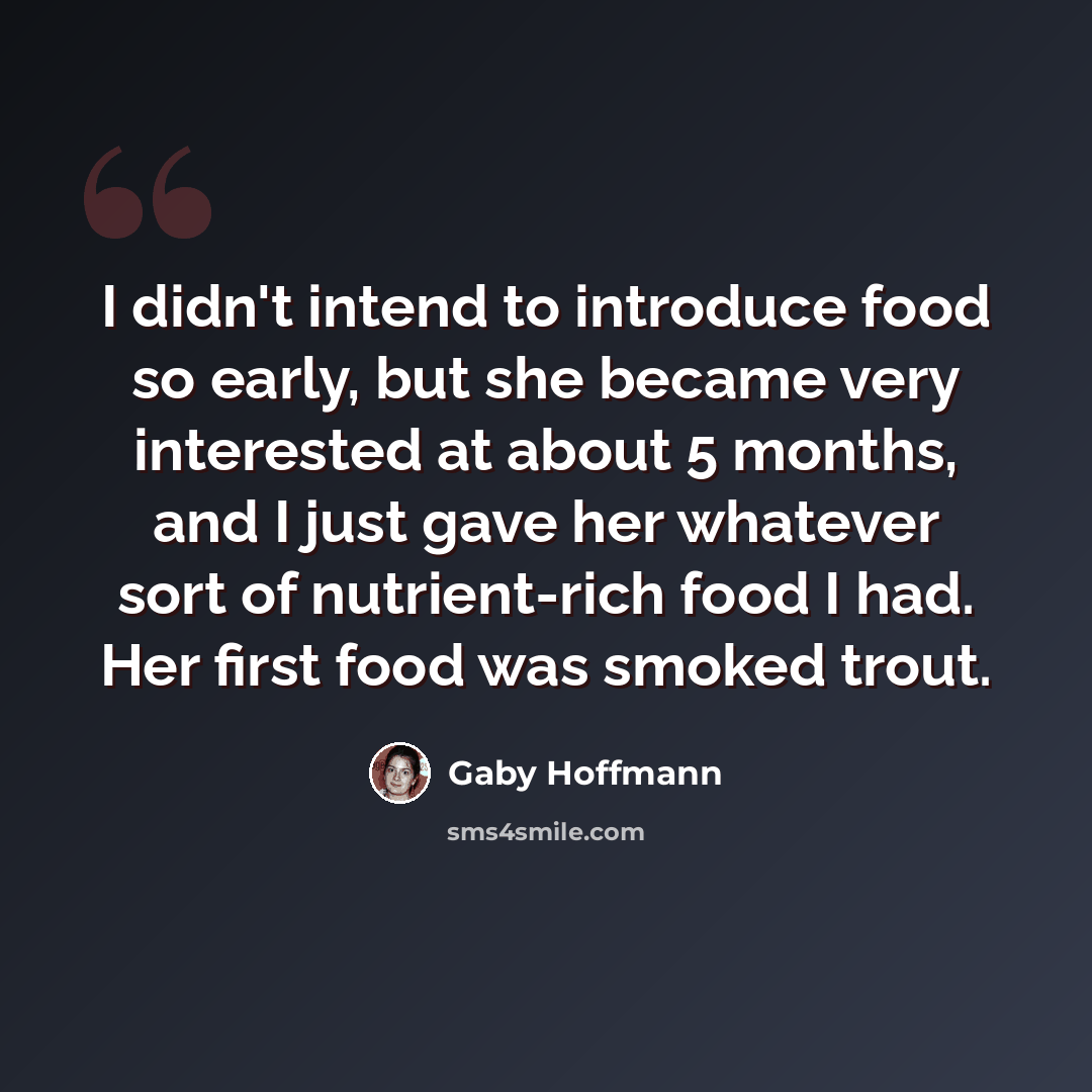 “I didn't intend to introduce food so early, but she became very interested at about 5 months, and I just gave her whatever sort of nutrient-rich food I had. Her first food was smoked trout.” quote by Gaby Hoffmann