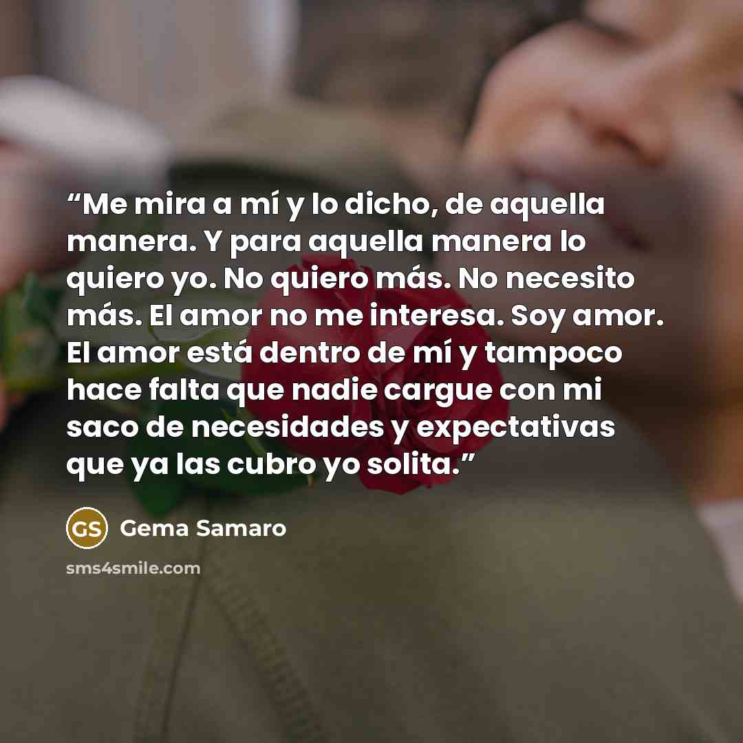“Me mira a mí y lo dicho, de aquella manera. Y para aquella manera lo quiero yo. No quiero más. No necesito más. El amor no me interesa. Soy amor. El amor está dentro de mí y tampoco hace falta que nadie cargue con mi saco de necesidades y expectativas que ya las cubro yo solita.” quote by Gema Samaro