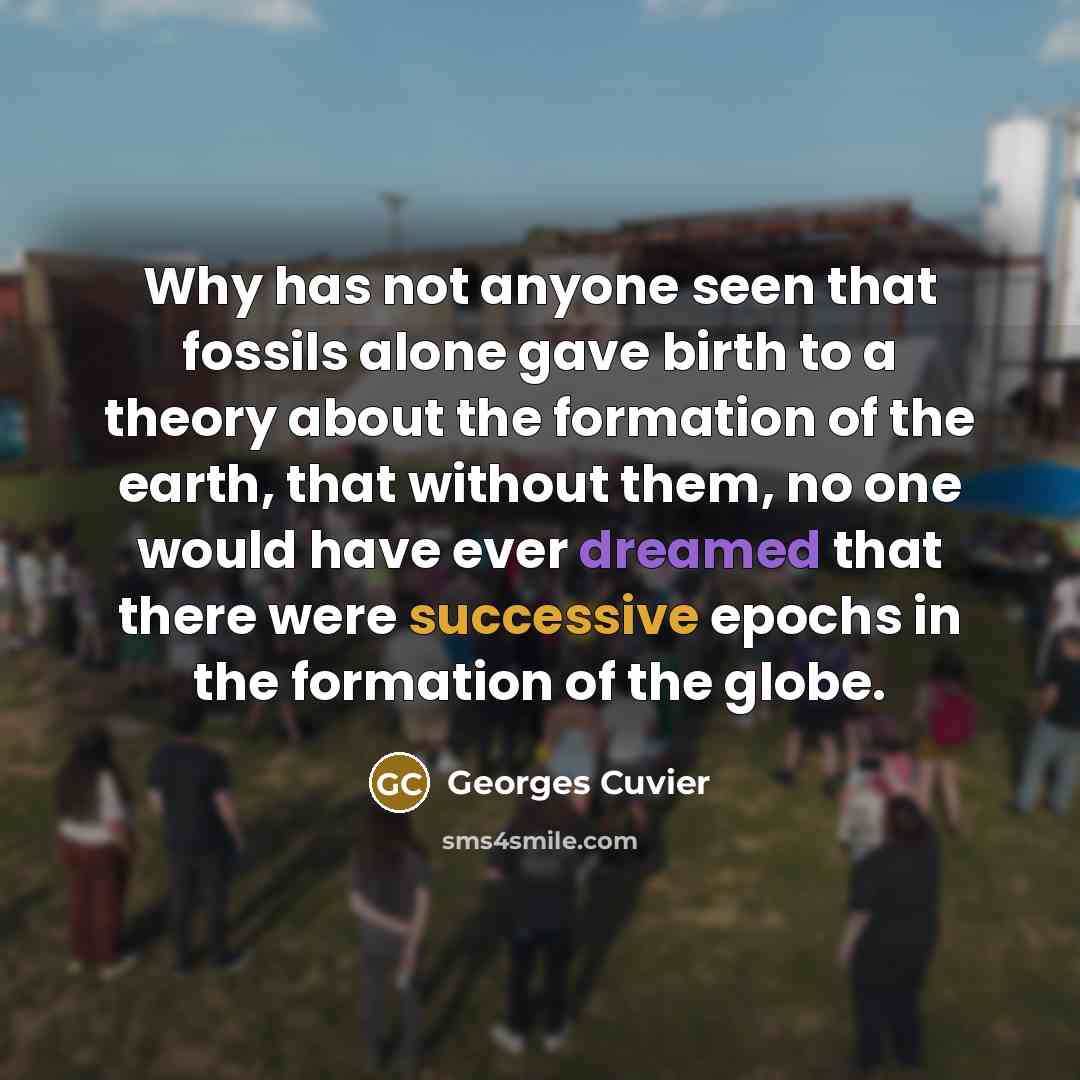 “Why has not anyone seen that fossils alone gave birth to a theory about the formation of the earth, that without them, no one would have ever dreamed that there were successive epochs in the formation of the globe.” quote by Georges Cuvier