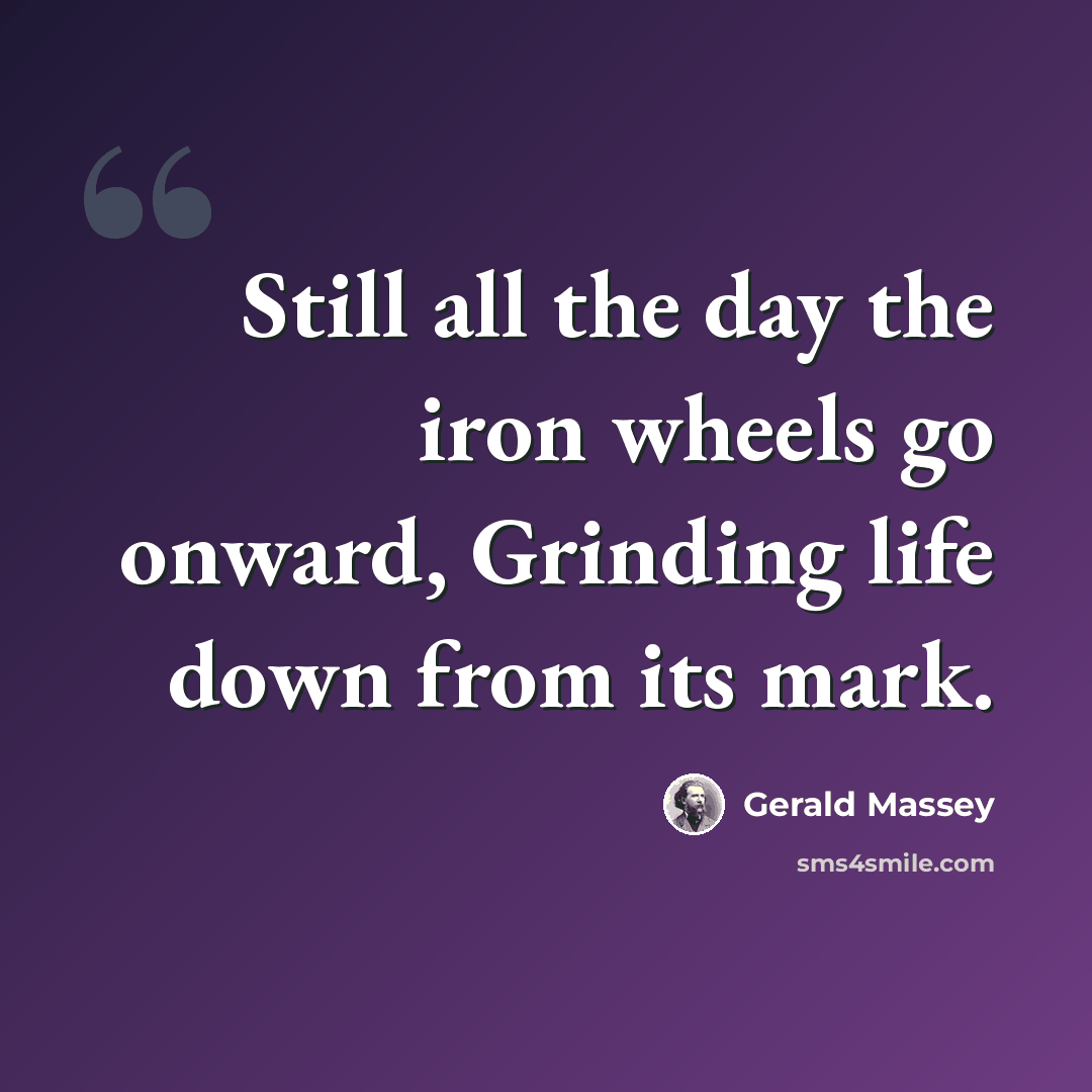 “Still all the day the iron wheels go onward, Grinding life down from its mark.” quote by Gerald Massey