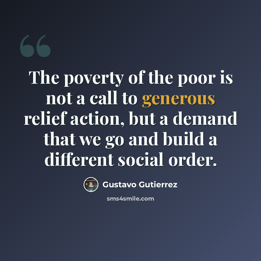 “The poverty of the poor is not a call to generous relief action, but a demand that we go and build a different social order.” quote by Gustavo Gutiérrez
