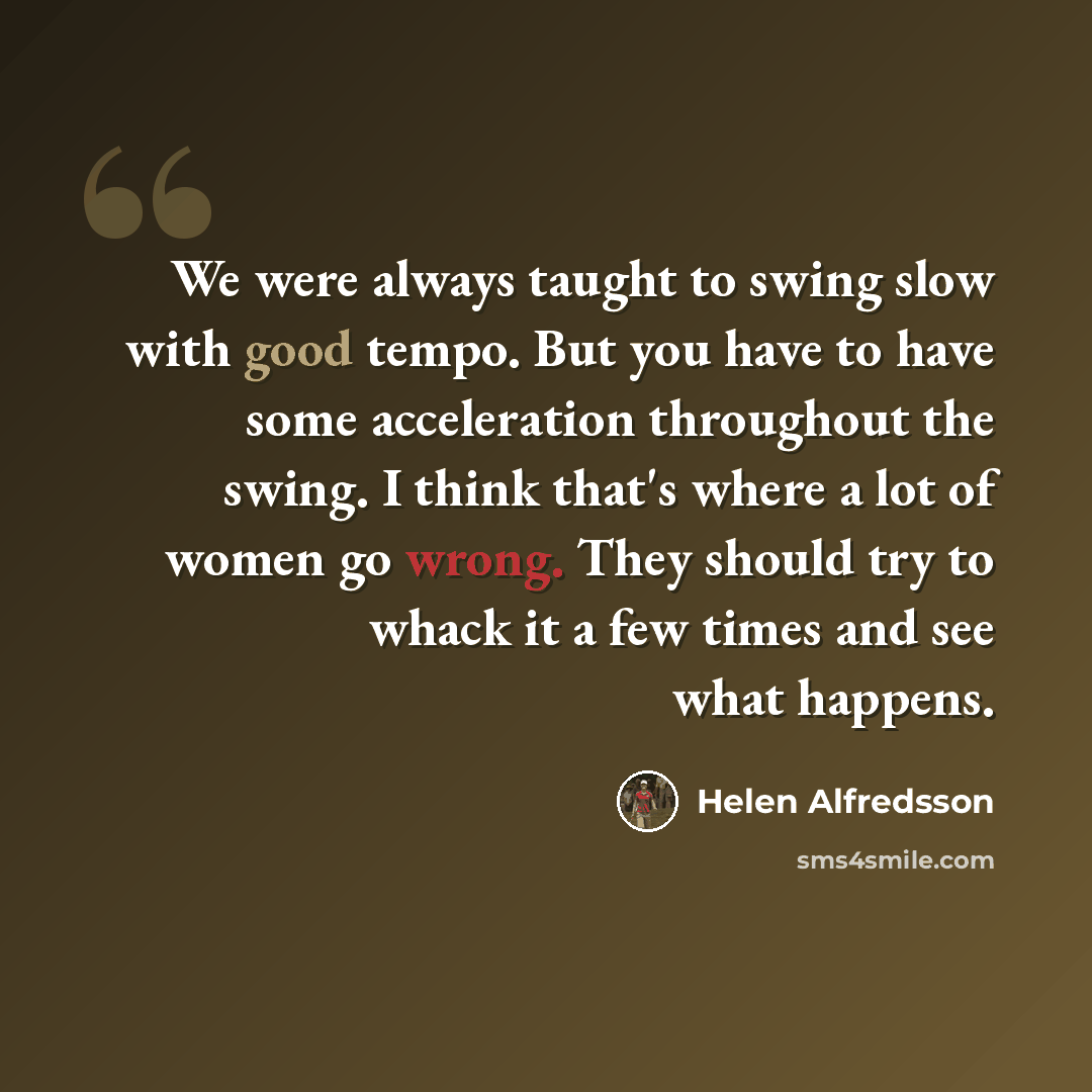 “We were always taught to swing slow with good tempo. But you have to have some acceleration throughout the swing. I think that's where a lot of women go wrong. They should try to whack it a few times and see what happens.” quote by Helen Alfredsson