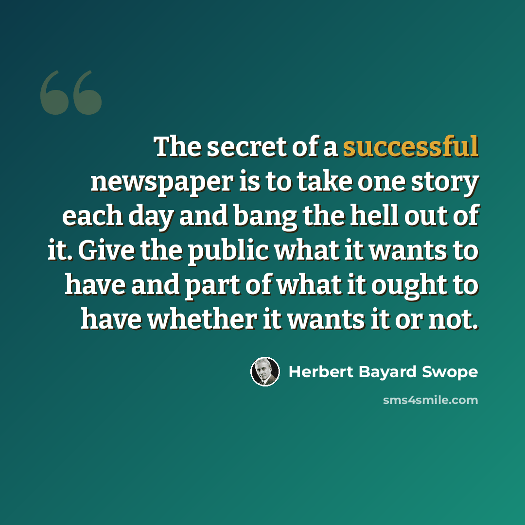 “The secret of a successful newspaper is to take one story each day and bang the hell out of it. Give the public what it wants to have and part of what it ought to have whether it wants it or not.” quote by Herbert Bayard Swope