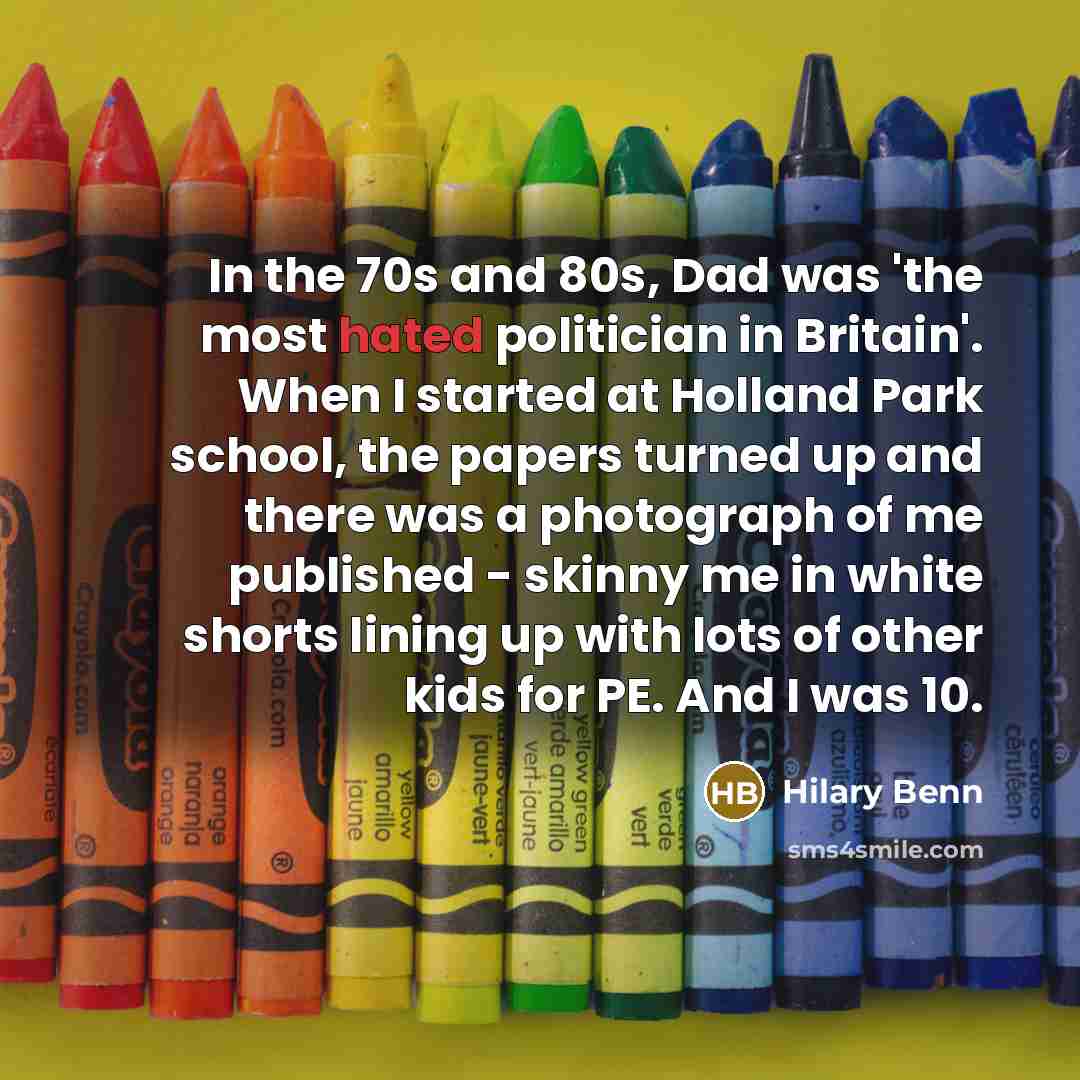 “In the 70s and 80s, Dad was 'the most hated politician in Britain'. When I started at Holland Park school, the papers turned up and there was a photograph of me published - skinny me in white shorts lining up with lots of other kids for PE. And I was 10.” quote by Hilary Benn