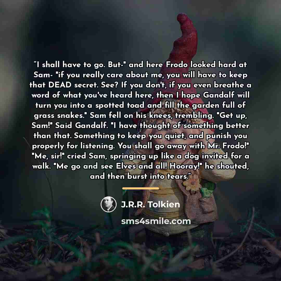 “I shall have to go. But-" and here Frodo looked hard at Sam- "if you really care about me, you will have to keep that DEAD secret. See? If you don't, if you even breathe a word of what you've heard here, then I hope Gandalf will turn you into a spotted toad and fill the garden full of grass…” quote by J.R.R. Tolkien