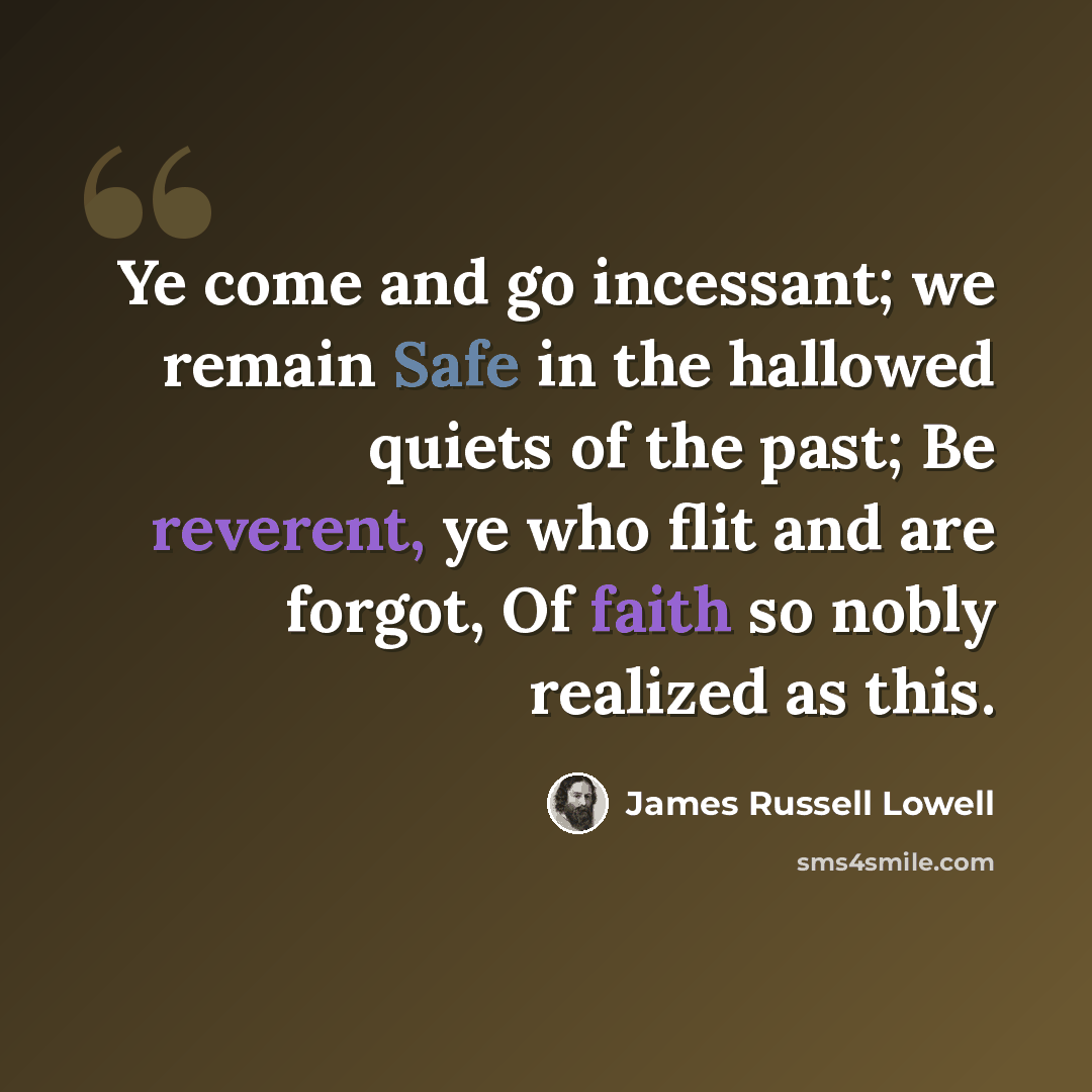 “Ye come and go incessant; we remain Safe in the hallowed quiets of the past; Be reverent, ye who flit and are forgot, Of faith so nobly realized as this.” quote by James Russell Lowell